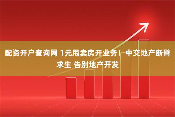 配资开户查询网 1元甩卖房开业务！中交地产断臂求生 告别地产开发