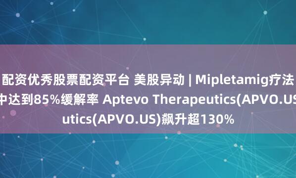 配资优秀股票配资平台 美股异动 | Mipletamig疗法在白血病患者中达到85%缓解率 Aptevo Therapeutics(APVO.US)飙升超130%