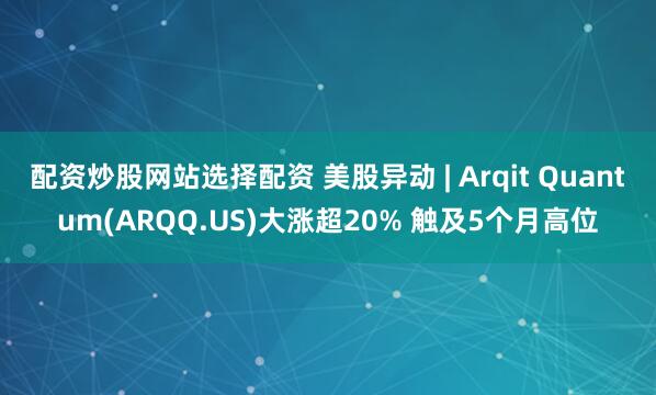 配资炒股网站选择配资 美股异动 | Arqit Quantum(ARQQ.US)大涨超20% 触及5个月高位