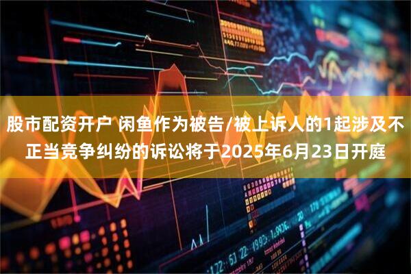 股市配资开户 闲鱼作为被告/被上诉人的1起涉及不正当竞争纠纷的诉讼将于2025年6月23日开庭
