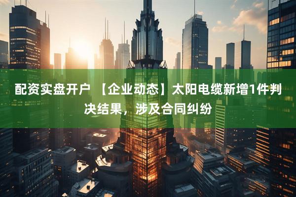 配资实盘开户 【企业动态】太阳电缆新增1件判决结果，涉及合同纠纷