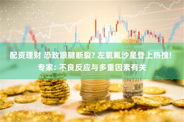 配资理财 恐致跟腱断裂? 左氧氟沙星登上热搜! 专家: 不良反应与多重因素有关