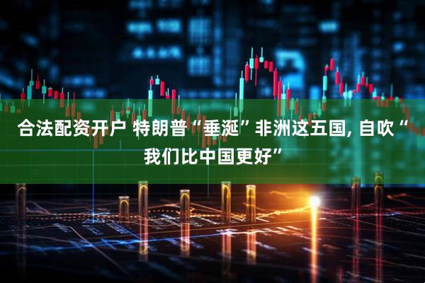 合法配资开户 特朗普“垂涎”非洲这五国, 自吹“我们比中国更好”