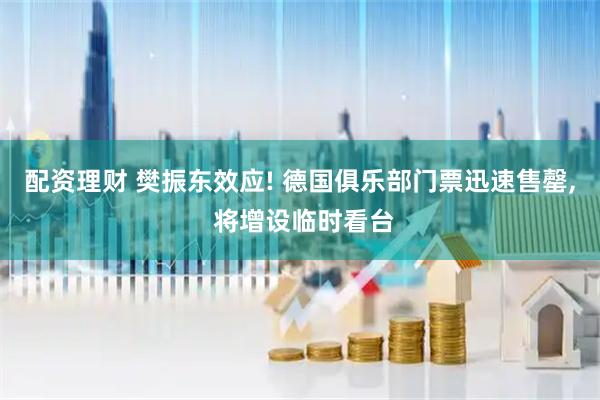 配资理财 樊振东效应! 德国俱乐部门票迅速售罄, 将增设临时看台