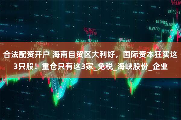 合法配资开户 海南自贸区大利好，国际资本狂买这3只股！重仓只有这3家_免税_海峡股份_企业