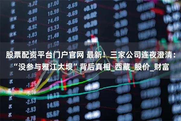 股票配资平台门户官网 最新！三家公司连夜澄清：“没参与雅江大坝”背后真相_西藏_股价_财富