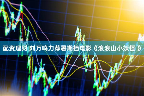 配资理财 刘万鸣力荐暑期档电影《浪浪山小妖怪 》