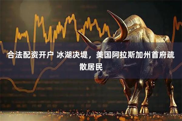 合法配资开户 冰湖决堤，美国阿拉斯加州首府疏散居民