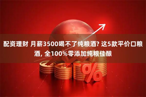 配资理财 月薪3500喝不了纯粮酒? 这5款平价口粮酒, 全100%零添加纯粮佳酿
