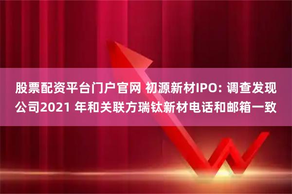 股票配资平台门户官网 初源新材IPO: 调查发现公司2021 年和关联方瑞钛新材电话和邮箱一致
