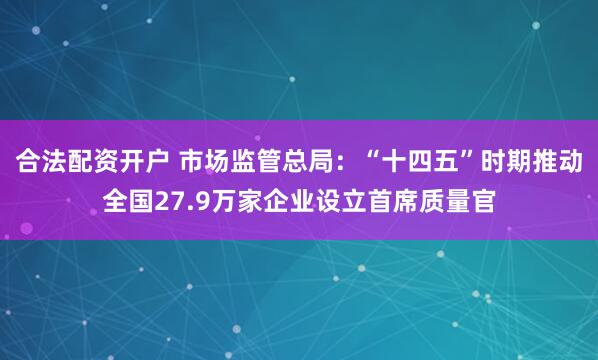 合法配资开户 市场监管总局：“十四五”时期推动全国27.9万家企业设立首席质量官