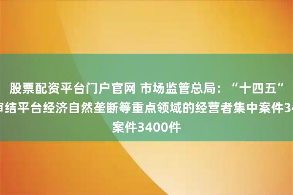 股票配资平台门户官网 市场监管总局：“十四五”期间审结平台经济自然垄断等重点领域的经营者集中案件3400件