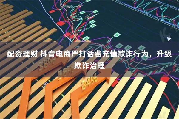 配资理财 抖音电商严打话费充值欺诈行为，升级欺诈治理