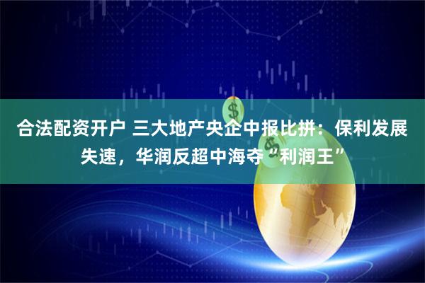合法配资开户 三大地产央企中报比拼：保利发展失速，华润反超中海夺“利润王”