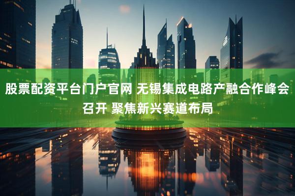 股票配资平台门户官网 无锡集成电路产融合作峰会召开 聚焦新兴赛道布局