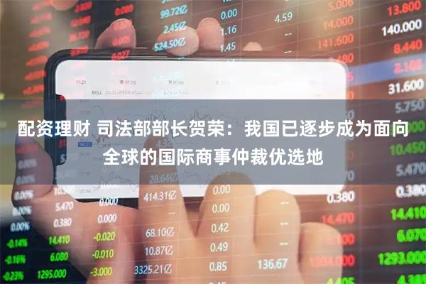 配资理财 司法部部长贺荣：我国已逐步成为面向全球的国际商事仲裁优选地