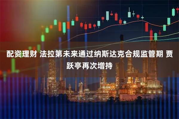 配资理财 法拉第未来通过纳斯达克合规监管期 贾跃亭再次增持