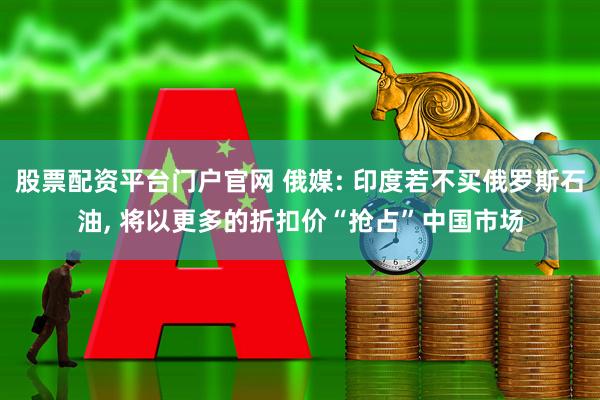 股票配资平台门户官网 俄媒: 印度若不买俄罗斯石油, 将以更多的折扣价“抢占”中国市场