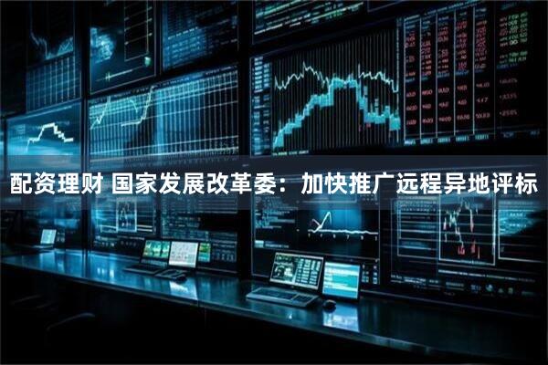 配资理财 国家发展改革委：加快推广远程异地评标