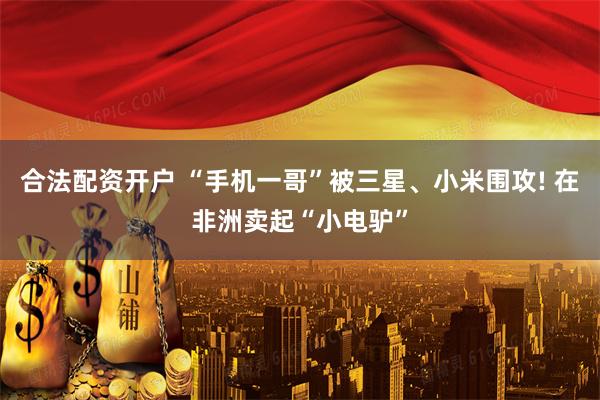 合法配资开户 “手机一哥”被三星、小米围攻! 在非洲卖起“小电驴”