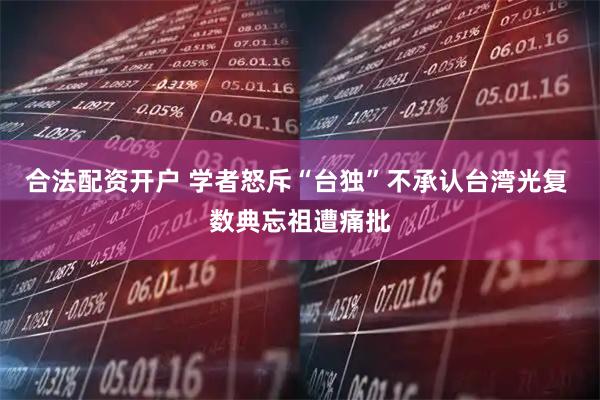 合法配资开户 学者怒斥“台独”不承认台湾光复 数典忘祖遭痛批
