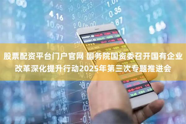 股票配资平台门户官网 国务院国资委召开国有企业改革深化提升行动2025年第三次专题推进会