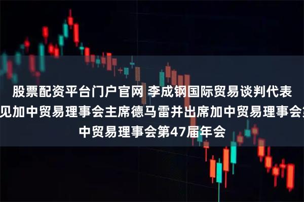 股票配资平台门户官网 李成钢国际贸易谈判代表兼副部长会见加中贸易理事会主席德马雷并出席加中贸易理事会第47届年会