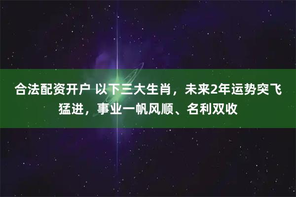 合法配资开户 以下三大生肖,未来2年运势突飞猛进,事业一帆风顺、名利双收